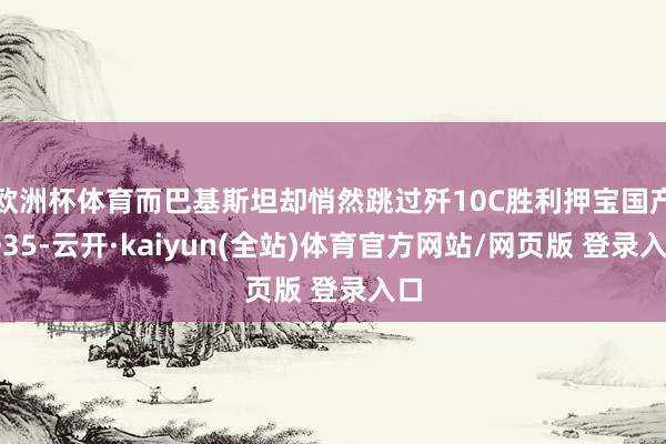 欧洲杯体育而巴基斯坦却悄然跳过歼10C胜利押宝国产歼35-云开·kaiyun(全站)体育官方网站/网页版 登录入口