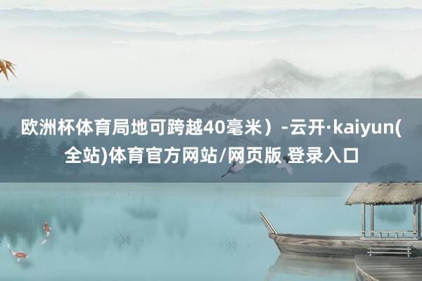 欧洲杯体育局地可跨越40毫米）-云开·kaiyun(全站)体育官方网站/网页版 登录入口