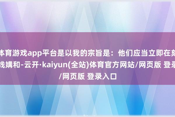 体育游戏app平台是以我的宗旨是：他们应当立即在刻下阵线媾和-云开·kaiyun(全站)体育官方网站/网页版 登录入口