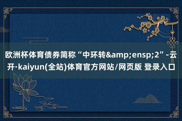 欧洲杯体育债券简称“中环转 2”-云开·kaiyun(全站)体育官方网站/网页版 登录入口