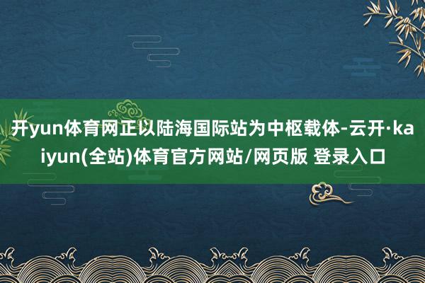 开yun体育网正以陆海国际站为中枢载体-云开·kaiyun(全站)体育官方网站/网页版 登录入口