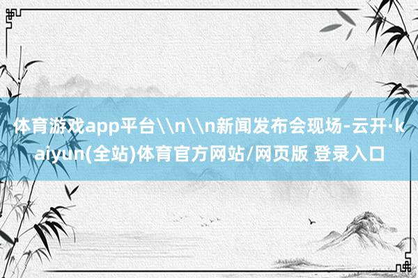 体育游戏app平台\n\n新闻发布会现场-云开·kaiyun(全站)体育官方网站/网页版 登录入口