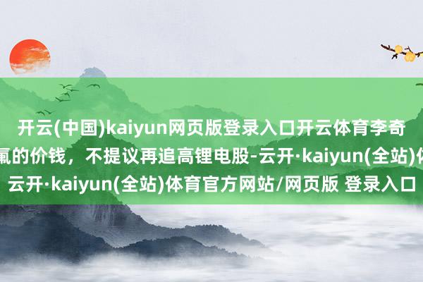 开云(中国)kaiyun网页版登录入口开云体育李奇琪：基本面已不撑执六氟的价钱，不提议再追高锂电股-云开·kaiyun(全站)体育官方网站/网页版 登录入口